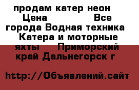 продам катер неон  › Цена ­ 550 000 - Все города Водная техника » Катера и моторные яхты   . Приморский край,Дальнегорск г.